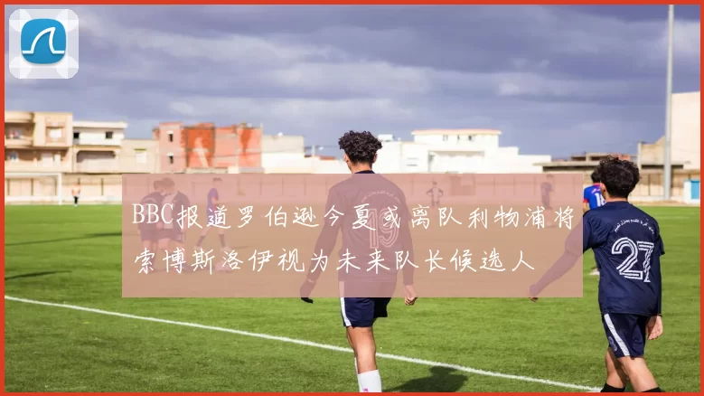 BBC报道罗伯逊今夏或离队利物浦将索博斯洛伊视为未来队长候选人