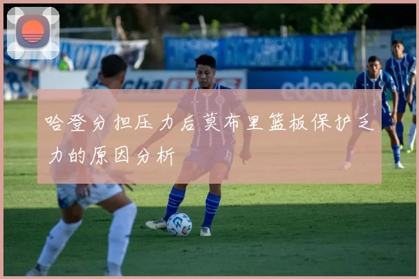 哈登分担压力后莫布里篮板保护乏力的原因分析