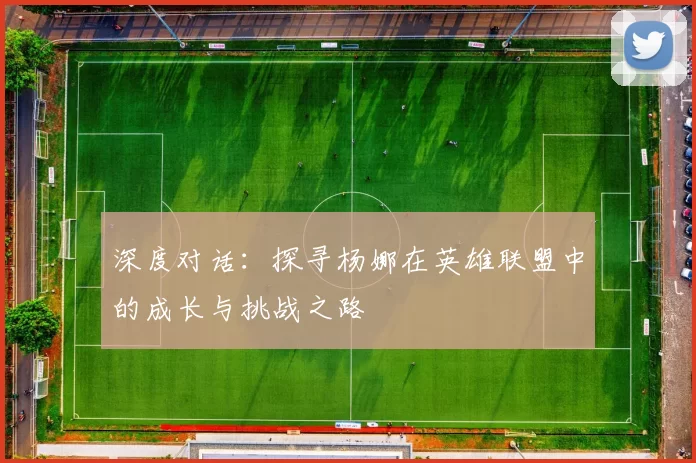 深度对话：探寻杨娜在英雄联盟中的成长与挑战之路
