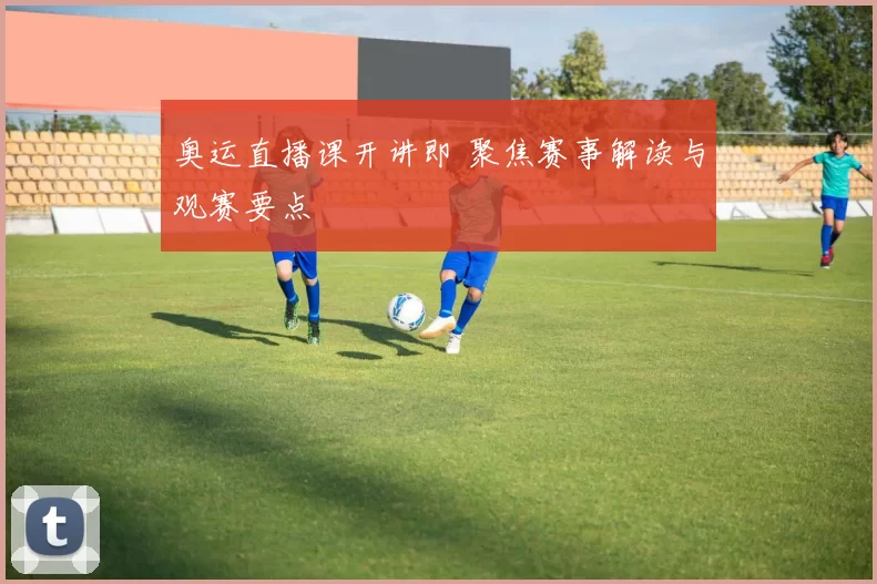 奥运直播课开讲即 聚焦赛事解读与观赛要点