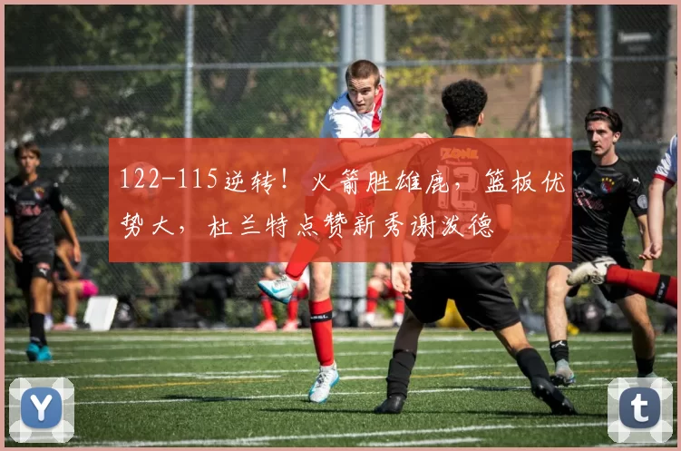 122-115逆转！火箭胜雄鹿，篮板优势大，杜兰特点赞新秀谢泼德