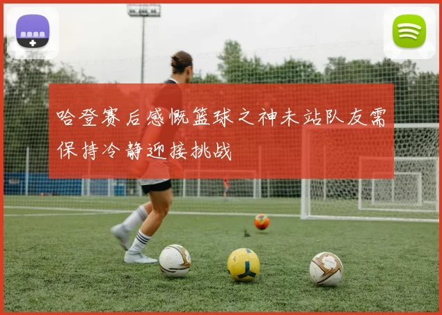 哈登赛后感慨篮球之神未站队友需保持冷静迎接挑战