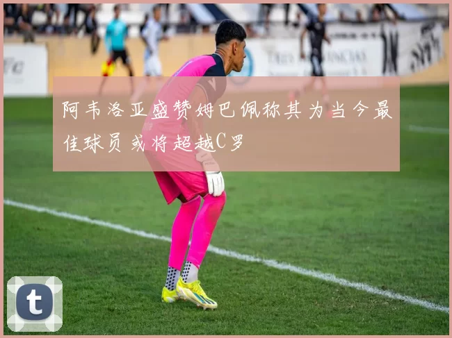 阿韦洛亚盛赞姆巴佩称其为当今最佳球员或将超越C罗