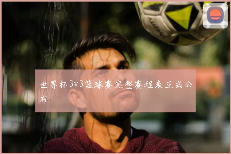 世界杯3v3篮球赛完整赛程表正式公布