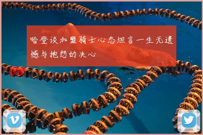 哈登谈加盟骑士心态坦言一生无遗憾与抱怨的决心