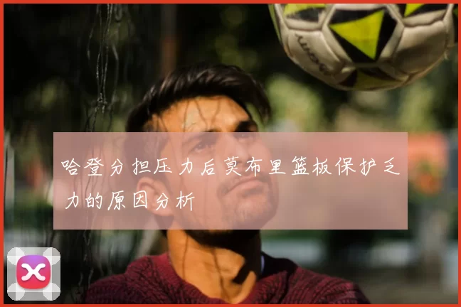哈登分担压力后莫布里篮板保护乏力的原因分析