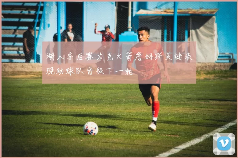 湖人季后赛力克火箭詹姆斯关键表现助球队晋级下一轮
