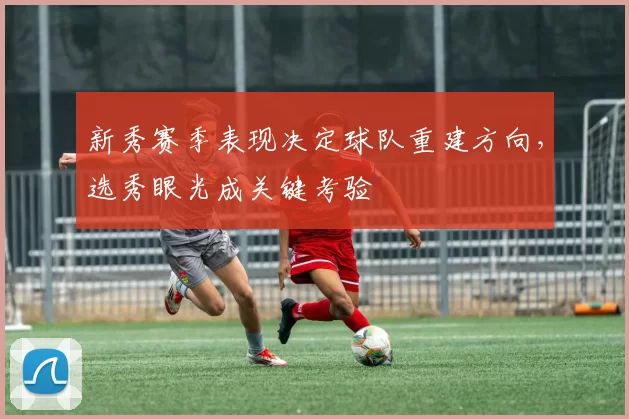 新秀赛季表现决定球队重建方向，选秀眼光成关键考验