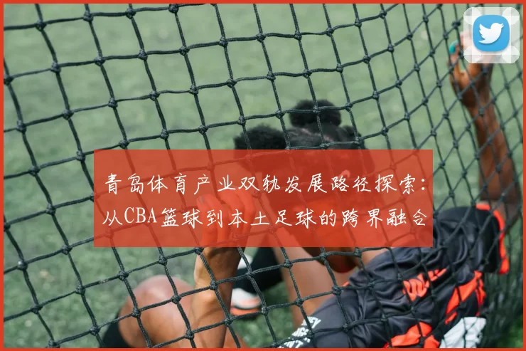 青岛体育产业双轨发展路径探索：从CBA篮球到本土足球的跨界融合