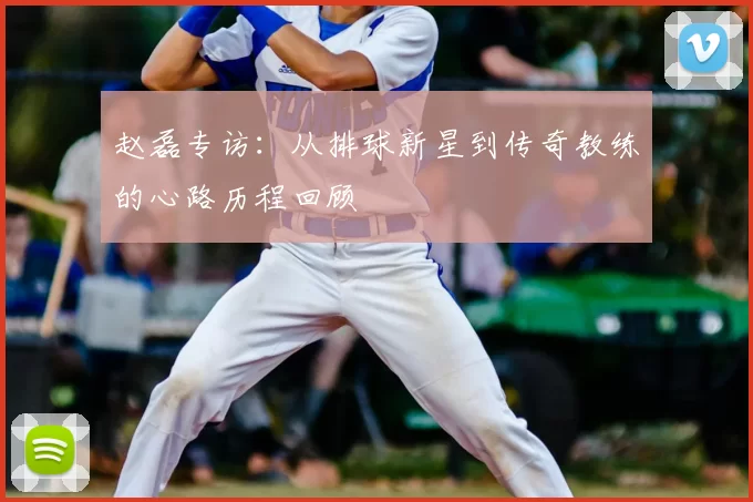 赵磊专访：从排球新星到传奇教练的心路历程回顾