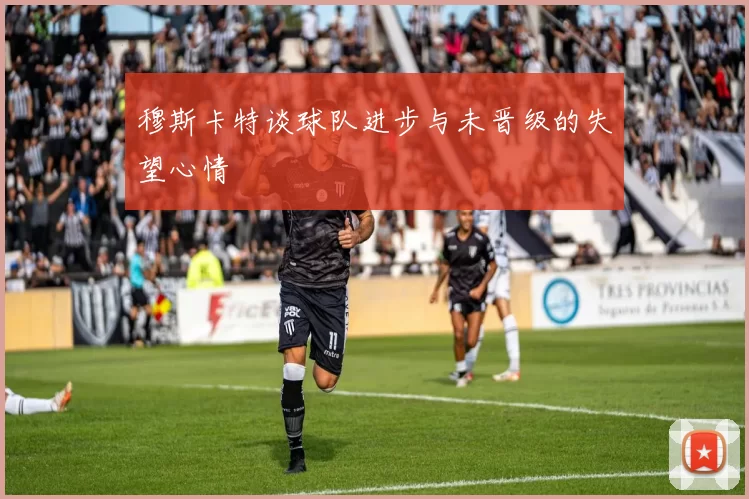 穆斯卡特谈球队进步与未晋级的失望心情