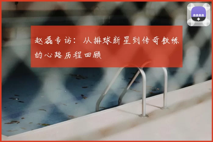 赵磊专访：从排球新星到传奇教练的心路历程回顾
