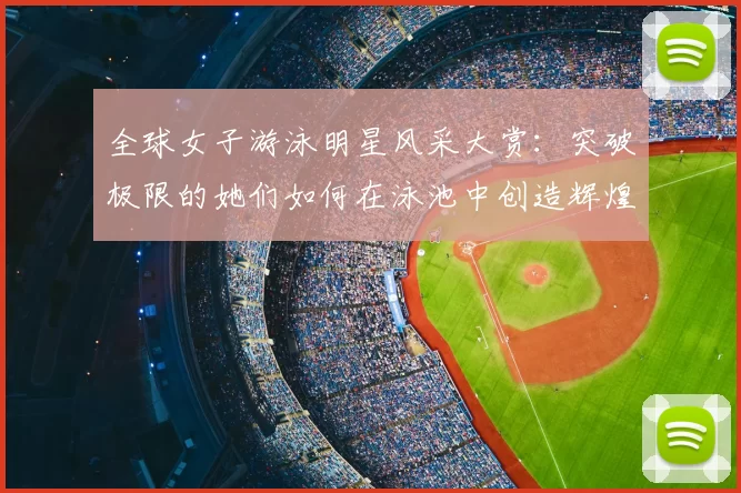 全球女子游泳明星风采大赏：突破极限的她们如何在泳池中创造辉煌