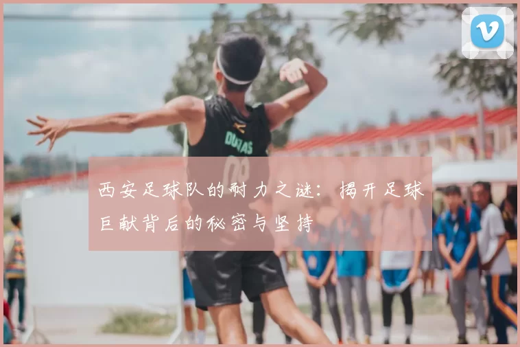 西安足球队的耐力之谜：揭开足球巨献背后的秘密与坚持