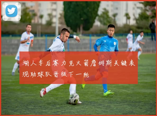湖人季后赛力克火箭詹姆斯关键表现助球队晋级下一轮