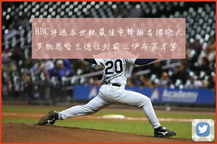 BBC评选本世纪最佳中锋排名揭晓大罗凯恩哈兰德位列前三伊布苏牙紧随其后