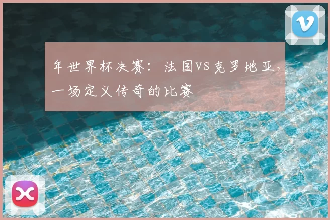 年世界杯决赛：法国vs克罗地亚，一场定义传奇的比赛