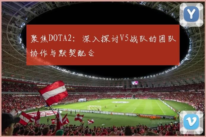 聚焦DOTA2：深入探讨V5战队的团队协作与默契配合