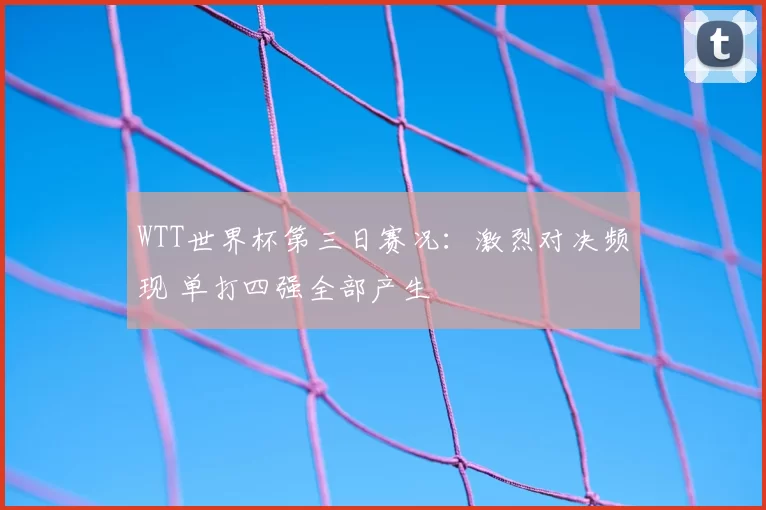 WTT世界杯第三日赛况：激烈对决频现 单打四强全部产生