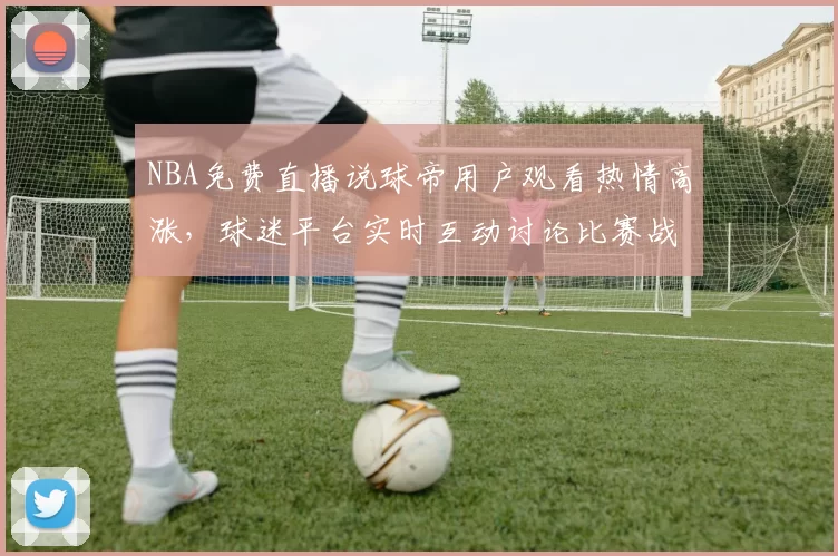 NBA免费直播说球帝用户观看热情高涨，球迷平台实时互动讨论比赛战术