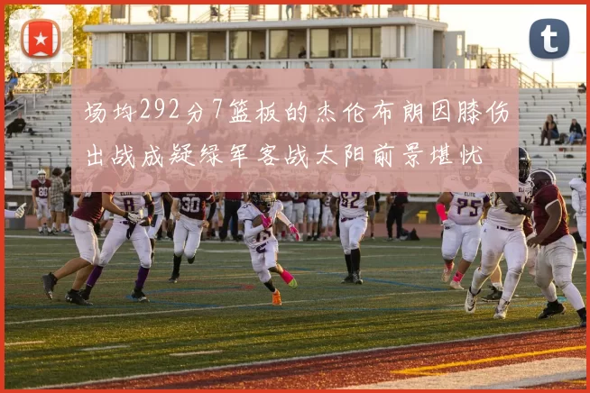 场均292分7篮板的杰伦布朗因膝伤出战成疑绿军客战太阳前景堪忧
