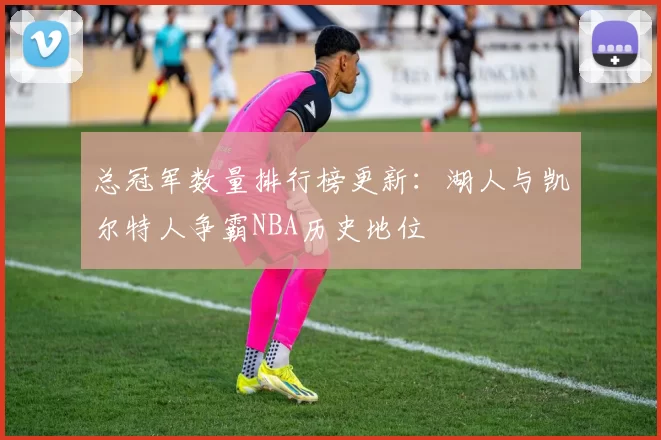 总冠军数量排行榜更新：湖人与凯尔特人争霸NBA历史地位