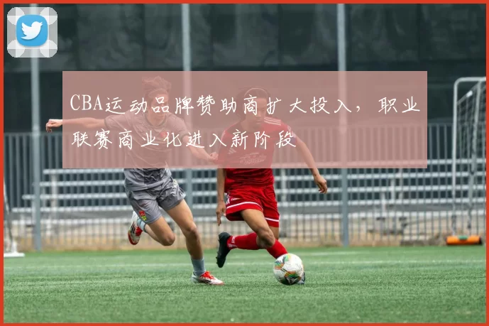 CBA运动品牌赞助商扩大投入，职业联赛商业化进入新阶段