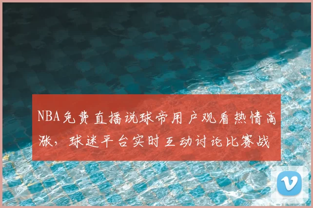 NBA免费直播说球帝用户观看热情高涨，球迷平台实时互动讨论比赛战术