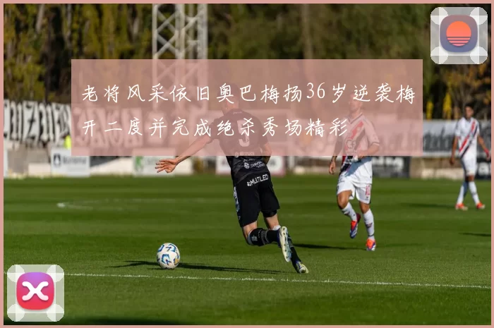 老将风采依旧奥巴梅扬36岁逆袭梅开二度并完成绝杀秀场精彩