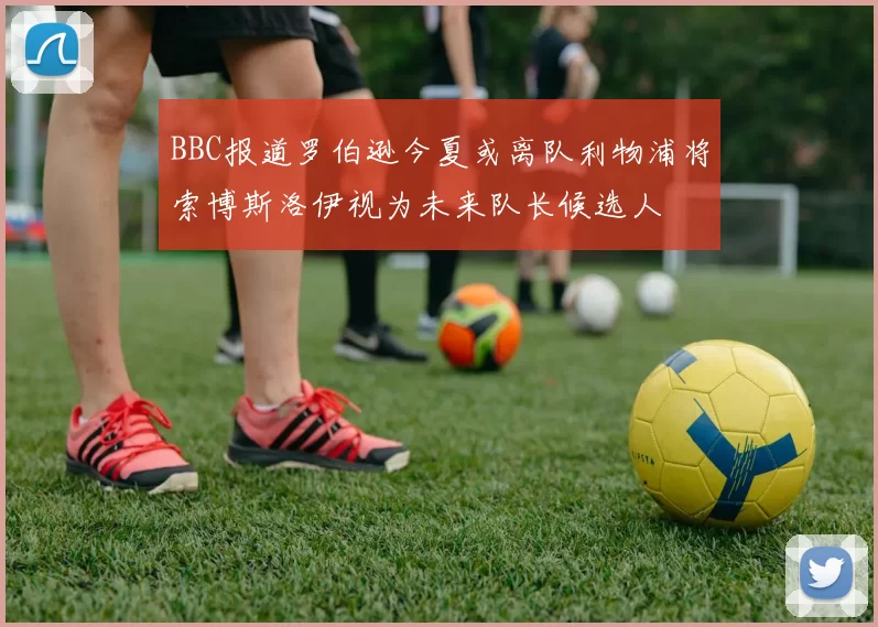 BBC报道罗伯逊今夏或离队利物浦将索博斯洛伊视为未来队长候选人