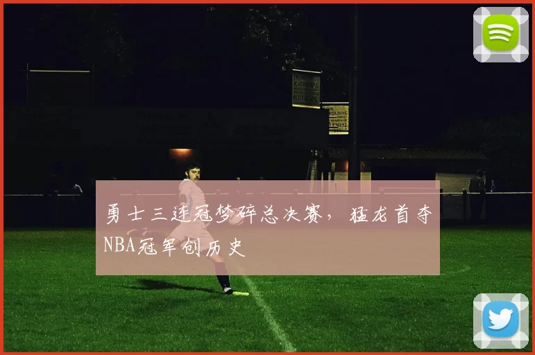 勇士三连冠梦碎总决赛，猛龙首夺NBA冠军创历史