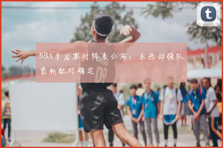 NBA季后赛对阵表公布，东西部强队首轮配对确定