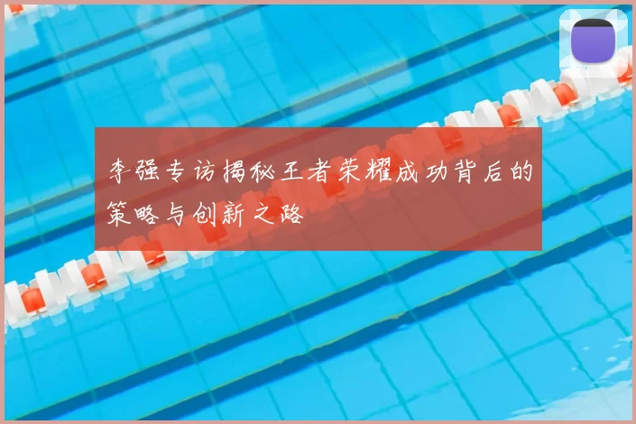 李强专访揭秘王者荣耀成功背后的策略与创新之路