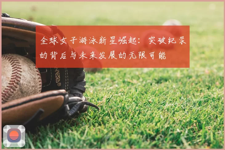 全球女子游泳新星崛起：突破纪录的背后与未来发展的无限可能