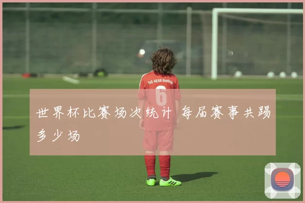 世界杯比赛场次统计 每届赛事共踢多少场