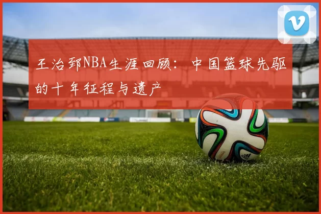 王治郅NBA生涯回顾：中国篮球先驱的十年征程与遗产