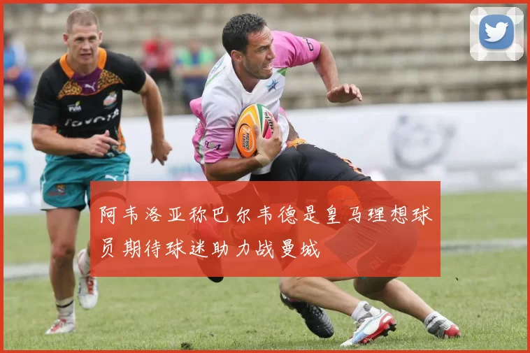 阿韦洛亚称巴尔韦德是皇马理想球员期待球迷助力战曼城