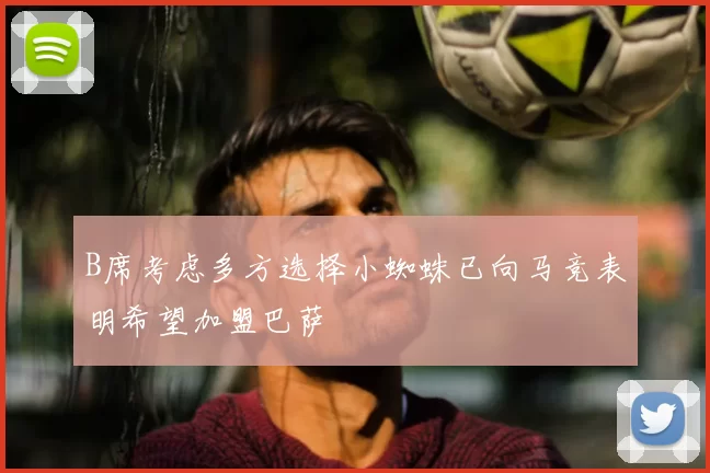 B席考虑多方选择小蜘蛛已向马竞表明希望加盟巴萨